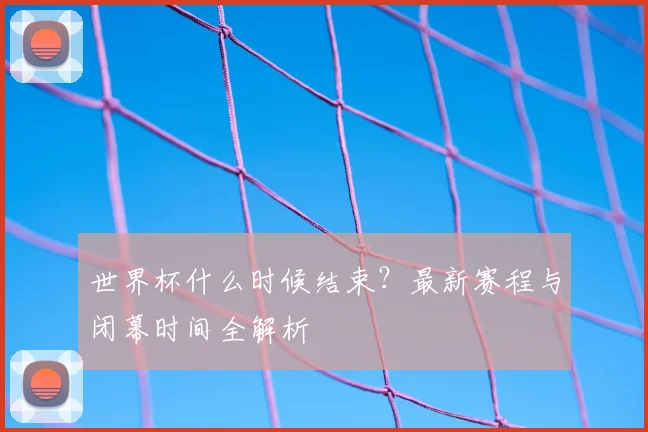 世界杯什么时候结束?最新赛程与闭幕时间全解析