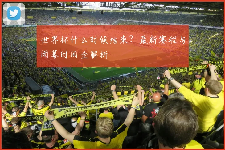 世界杯什么时候结束？最新赛程与闭幕时间全解析