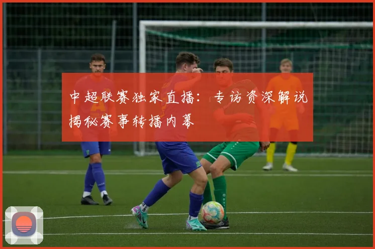 中超联赛独家直播:专访资深解说揭秘赛事转播内幕
