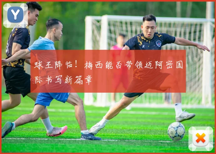 球王降临!梅西能否带领迈阿密国际书写新篇章